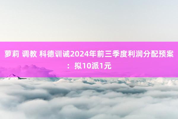 萝莉 调教 科德训诫2024年前三季度利润分配预案：拟10派1元