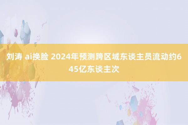 刘涛 ai换脸 2024年预测跨区域东谈主员流动约645亿东谈主次