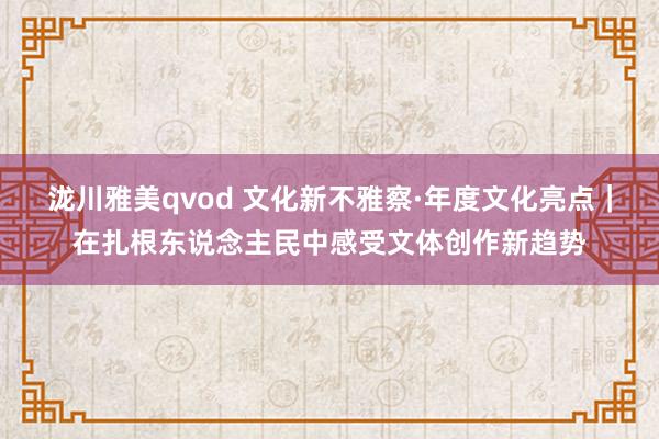 泷川雅美qvod 文化新不雅察·年度文化亮点｜在扎根东说念主民中感受文体创作新趋势