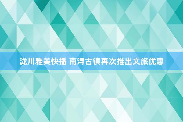 泷川雅美快播 南浔古镇再次推出文旅优惠