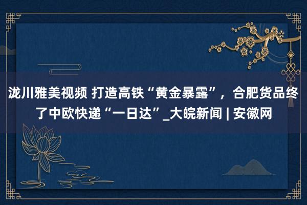 泷川雅美视频 ﻿打造高铁“黄金暴露”，合肥货品终了中欧快递“一日达”_大皖新闻 | 安徽网