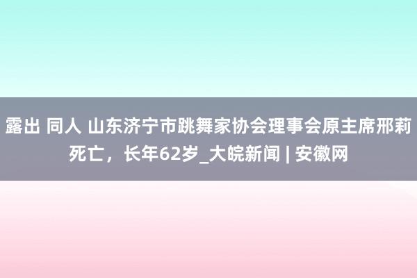 露出 同人 山东济宁市跳舞家协会理事会原主席邢莉死亡，长年62岁_大皖新闻 | 安徽网