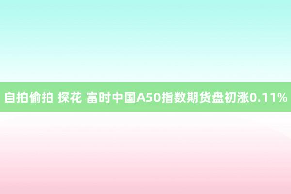 自拍偷拍 探花 富时中国A50指数期货盘初涨0.11%