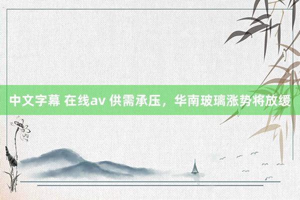 中文字幕 在线av 供需承压，华南玻璃涨势将放缓