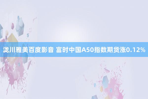 泷川雅美百度影音 富时中国A50指数期货涨0.12%