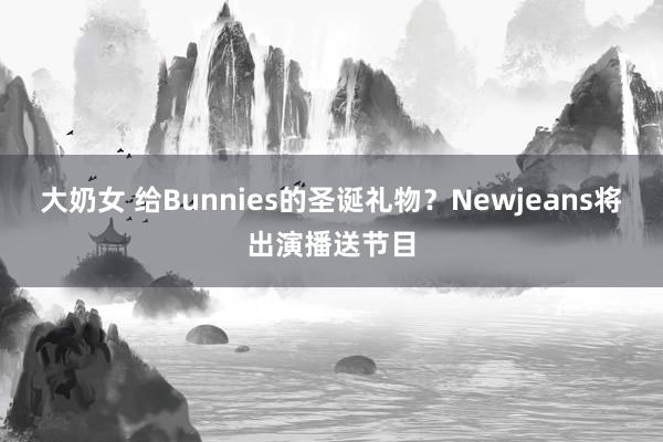 大奶女 给Bunnies的圣诞礼物？Newjeans将出演播