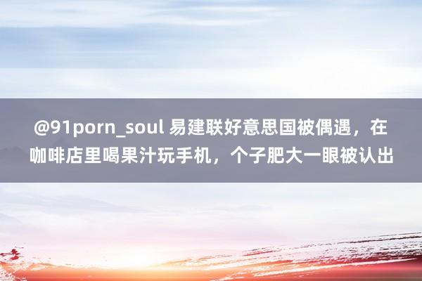 @91porn_soul 易建联好意思国被偶遇，在咖啡店里喝