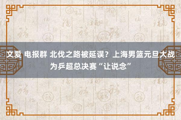 文爱 电报群 北伐之路被延误？上海男篮元旦大战为乒超总决赛“