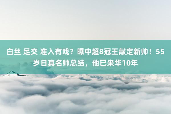 白丝 足交 准入有戏？曝中超8冠王敲定新帅！55岁日真名帅总