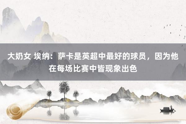 大奶女 埃纳：萨卡是英超中最好的球员，因为他在每场比赛中皆现