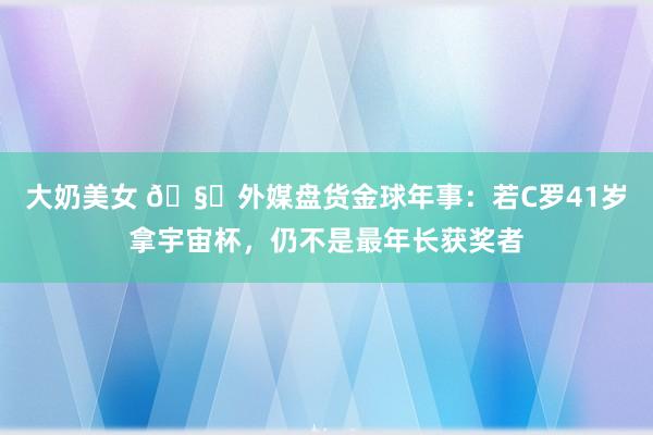 大奶美女 🧐外媒盘货金球年事：若C罗41岁拿宇宙杯，仍不是最