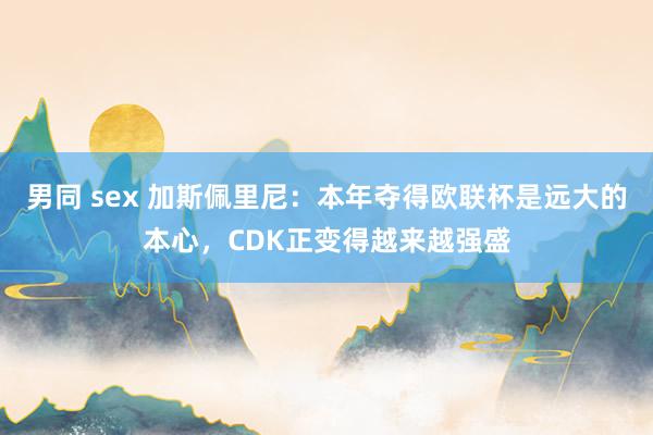 男同 sex 加斯佩里尼：本年夺得欧联杯是远大的本心，CDK