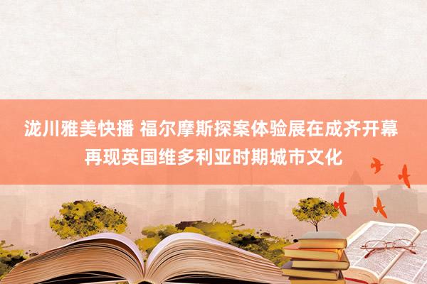 泷川雅美快播 福尔摩斯探案体验展在成齐开幕 再现英国维多利亚