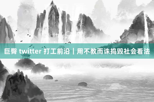 巨臀 twitter 打工前沿｜用不教而诛捣毁社会看法