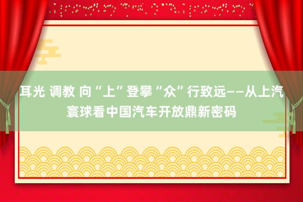 耳光 调教 向“上”登攀“众”行致远——从上汽寰球看中国汽车