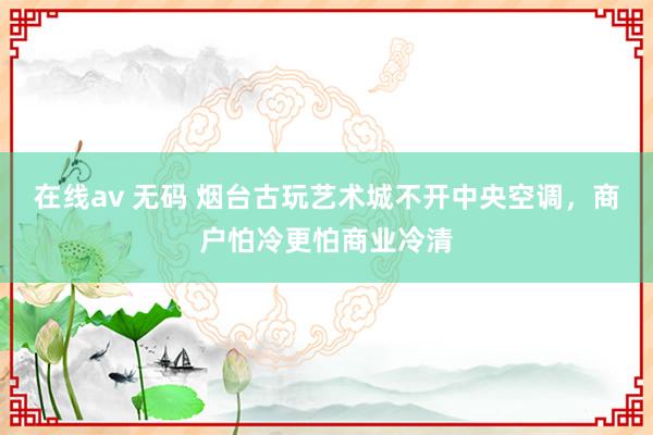 在线av 无码 烟台古玩艺术城不开中央空调，商户怕冷更怕商业