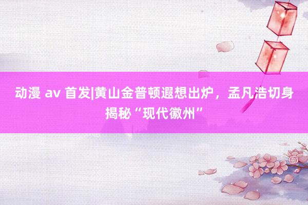 动漫 av 首发|黄山金普顿遐想出炉，孟凡浩切身揭秘“现代徽