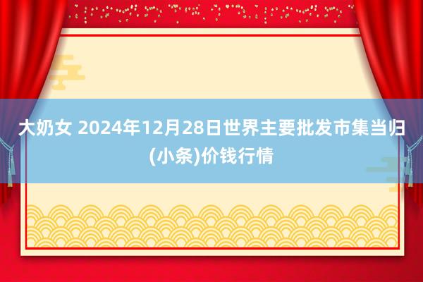 大奶女 2024年12月28日世界主要批发市集当归(小条)价钱行情