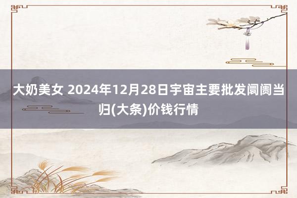 大奶美女 2024年12月28日宇宙主要批发阛阓当归(大条)