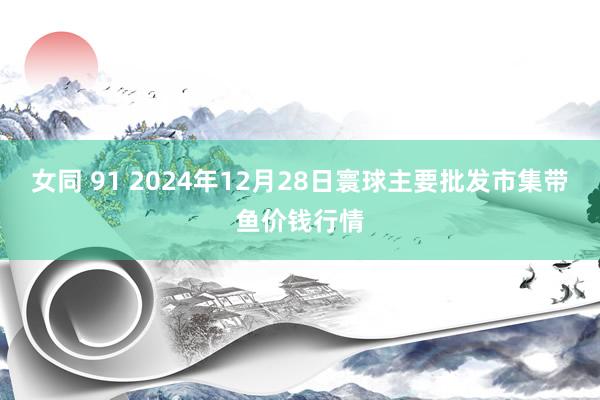 女同 91 2024年12月28日寰球主要批发市集带鱼价钱行