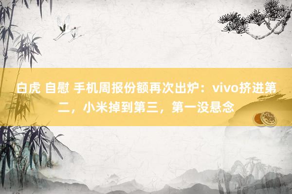 白虎 自慰 手机周报份额再次出炉：vivo挤进第二，小米掉到