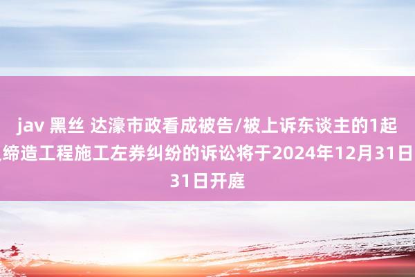 jav 黑丝 达濠市政看成被告/被上诉东谈主的1起触及缔造工程施工左券纠纷的诉讼将于2024年12月31日开庭