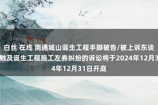 白丝 在线 南通城山诞生工程手脚被告/被上诉东谈主的1起触及诞生工程施工左券纠纷的诉讼将于2024年12月31日开庭