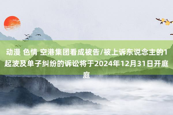 动漫 色情 空港集团看成被告/被上诉东说念主的1起波及单子纠纷的诉讼将于2024年12月31日开庭