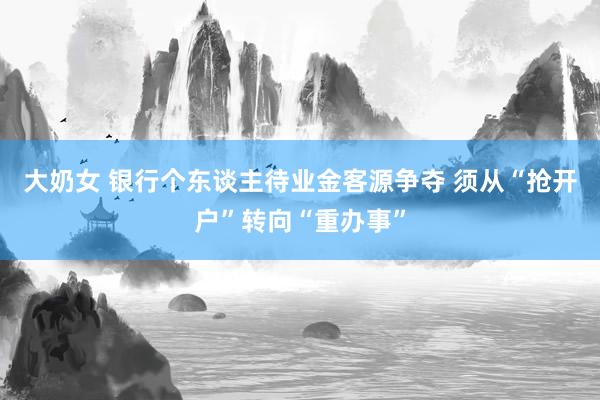 大奶女 银行个东谈主待业金客源争夺 须从“抢开户”转向“重办事”