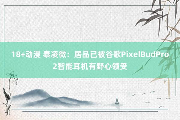 18+动漫 泰凌微：居品已被谷歌PixelBudPro2智能耳机有野心领受