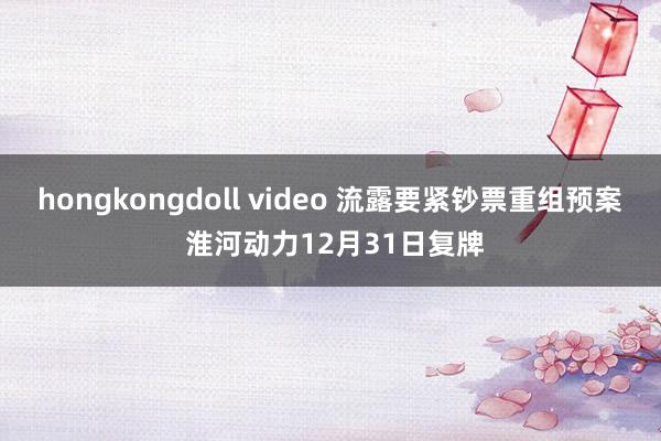 hongkongdoll video 流露要紧钞票重组预案 淮河动力12月31日复牌