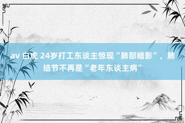 av 白虎 24岁打工东谈主惊现“肺部暗影”，肺结节不再是“