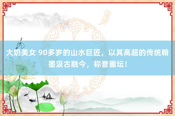 大奶美女 90多岁的山水巨匠，以其高超的传统翰墨汲古融今，称