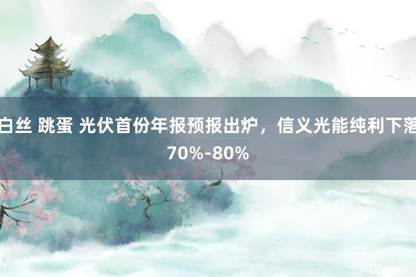 白丝 跳蛋 光伏首份年报预报出炉，信义光能纯利下落70%-80%