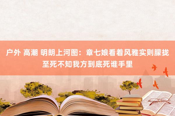 户外 高潮 明朗上河图：章七娘看着风雅实则朦拢至死不知我方到底死谁手里