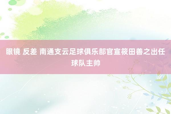 眼镜 反差 南通支云足球俱乐部官宣筱田善之出任球队主帅