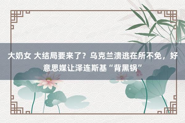 大奶女 大结局要来了？乌克兰溃逃在所不免，好意思媒让泽连斯基