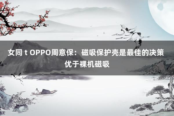 女同 t OPPO周意保：磁吸保护壳是最佳的决策 优于裸机磁