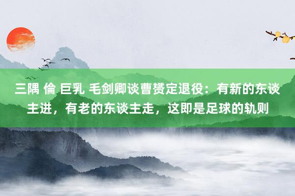 三隅 倫 巨乳 毛剑卿谈曹赟定退役：有新的东谈主进，有老的东谈主走，这即是足球的轨则