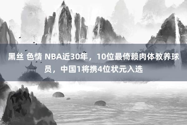 黑丝 色情 NBA近30年，10位最倚赖肉体教养球员，中国1将携4位状元入选