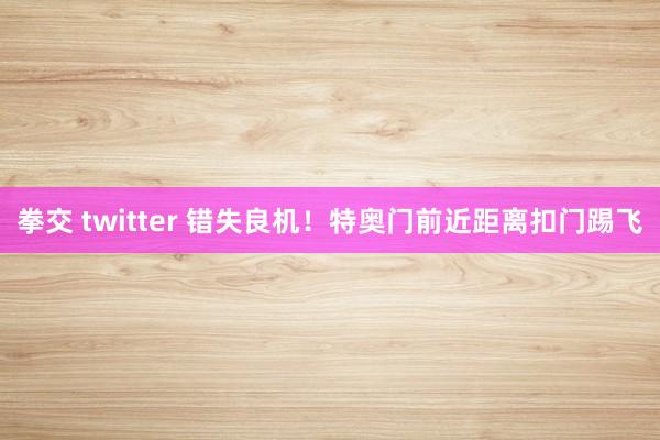 拳交 twitter 错失良机！特奥门前近距离扣门踢飞