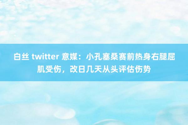 白丝 twitter 意媒：小孔塞桑赛前热身右腿屈肌受伤，改日几天从头评估伤势