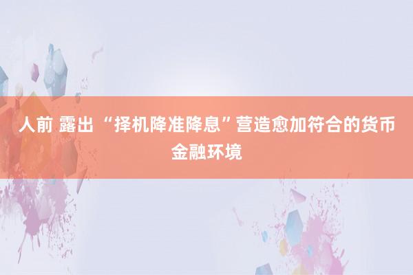 人前 露出 “择机降准降息”营造愈加符合的货币金融环境