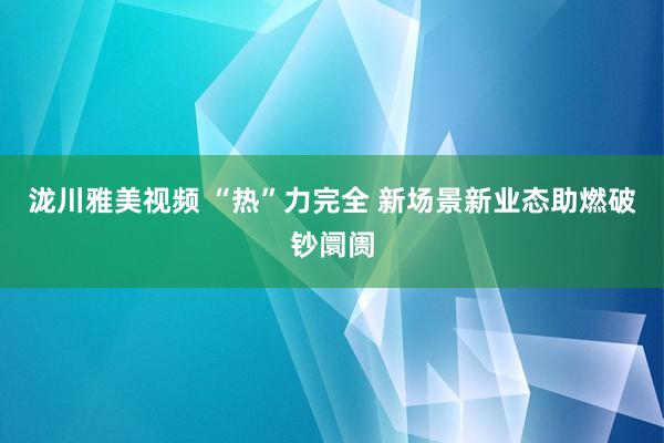 泷川雅美视频 “热”力完全 新场景新业态助燃破钞阛阓