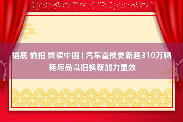 裙底 偷拍 数读中国 | 汽车置换更新超310万辆 耗尽品以