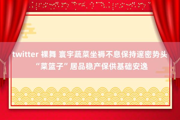 twitter 裸舞 寰宇蔬菜坐褥不息保持邃密势头 “菜篮子”居品稳产保供基础安逸