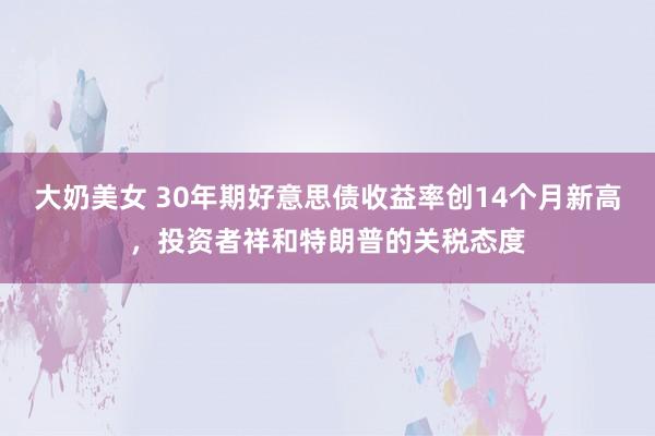 大奶美女 30年期好意思债收益率创14个月新高，投资者祥和特