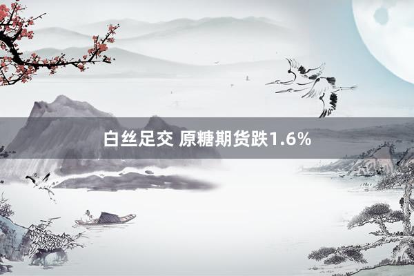 白丝足交 原糖期货跌1.6%