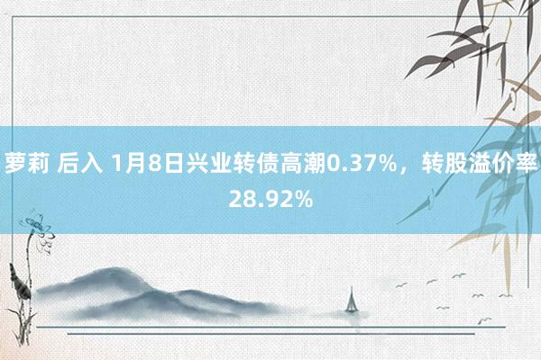 萝莉 后入 1月8日兴业转债高潮0.37%，转股溢价率28.