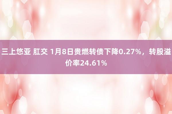 三上悠亚 肛交 1月8日贵燃转债下降0.27%，转股溢价率2